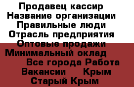 Продавец-кассир › Название организации ­ Правильные люди › Отрасль предприятия ­ Оптовые продажи › Минимальный оклад ­ 25 000 - Все города Работа » Вакансии   . Крым,Старый Крым